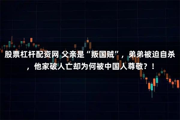 股票杠杆配资网 父亲是“叛国贼”，弟弟被迫自杀，他家破人亡却为何被中国人尊敬？！
