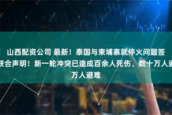 山西配资公司 最新！泰国与柬埔寨就停火问题签署联合声明！新一轮冲突已造成百余人死伤、数十万人避难