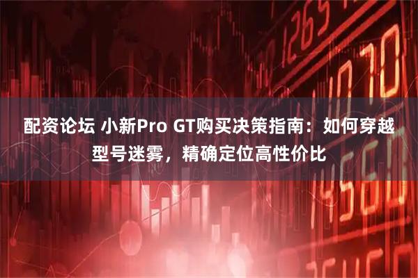 配资论坛 小新Pro GT购买决策指南：如何穿越型号迷雾，精确定位高性价比