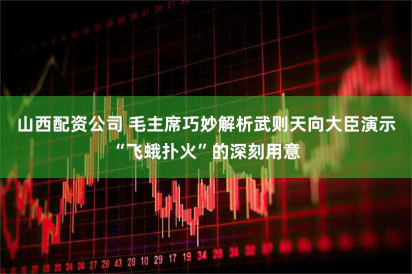 山西配资公司 毛主席巧妙解析武则天向大臣演示“飞蛾扑火”的深刻用意