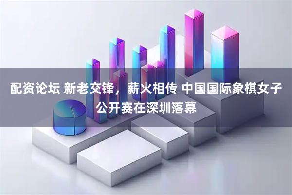 配资论坛 新老交锋，薪火相传 中国国际象棋女子公开赛在深圳落幕
