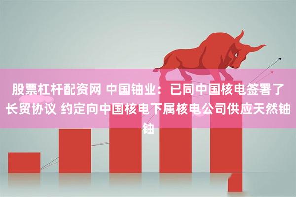 股票杠杆配资网 中国铀业：已同中国核电签署了长贸协议 约定向中国核电下属核电公司供应天然铀