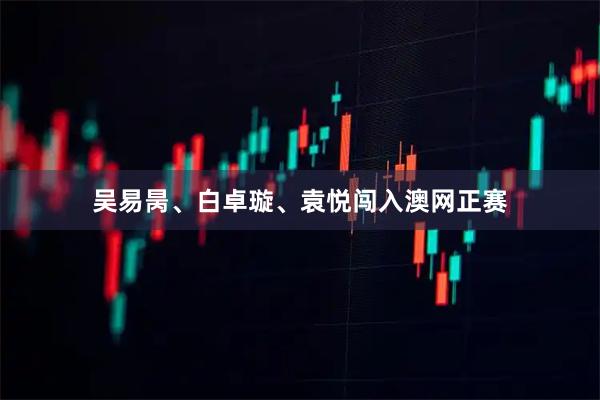 吴易昺、白卓璇、袁悦闯入澳网正赛