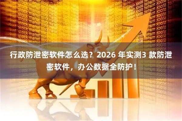 行政防泄密软件怎么选？2026 年实测3 款防泄密软件，办公数据全防护！