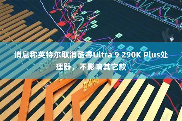 消息称英特尔取消酷睿Ultra 9 290K Plus处理器，不影响其它款
