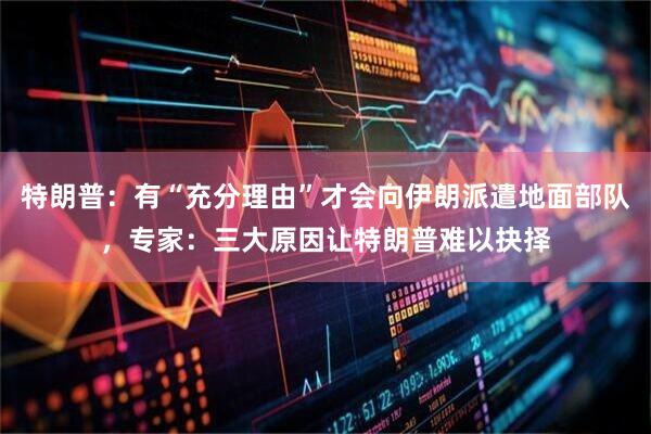 特朗普：有“充分理由”才会向伊朗派遣地面部队，专家：三大原因让特朗普难以抉择