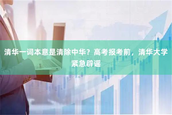 清华一词本意是清除中华？高考报考前，清华大学紧急辟谣