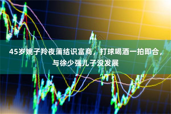 45岁姚子羚夜蒲结识富商，打球喝酒一拍即合，与徐少强儿子没发展