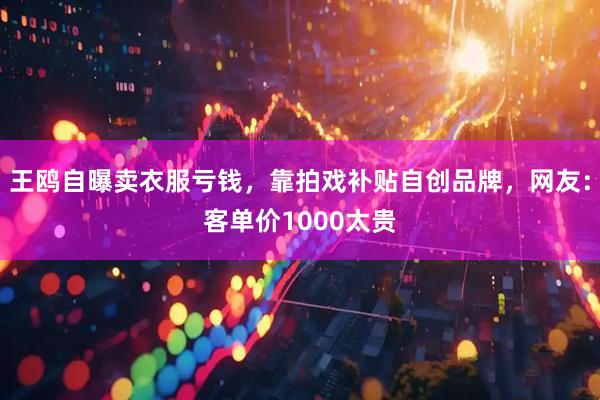 王鸥自曝卖衣服亏钱，靠拍戏补贴自创品牌，网友：客单价1000太贵
