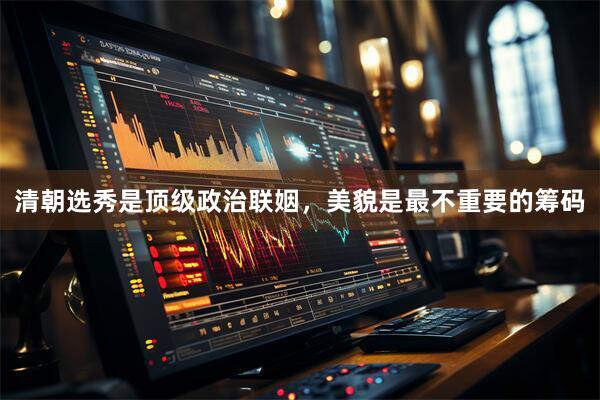 清朝选秀是顶级政治联姻，美貌是最不重要的筹码
