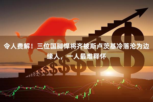 令人费解！三位国脚悍将齐被斯卢茨基冷落沦为边缘人，一人最难释怀