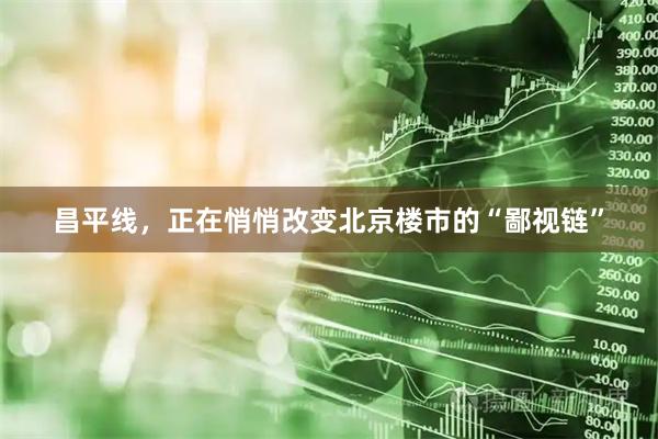 昌平线，正在悄悄改变北京楼市的“鄙视链”