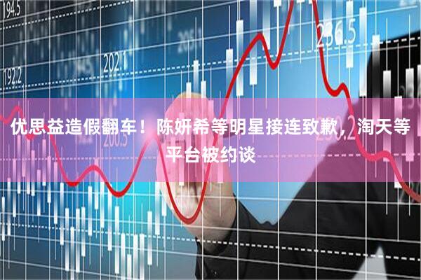 优思益造假翻车！陈妍希等明星接连致歉，淘天等平台被约谈