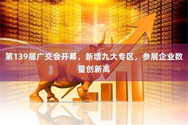 第139届广交会开幕，新增九大专区，参展企业数量创新高
