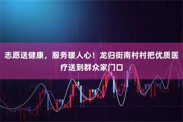 志愿送健康，服务暖人心！龙归街南村村把优质医疗送到群众家门口